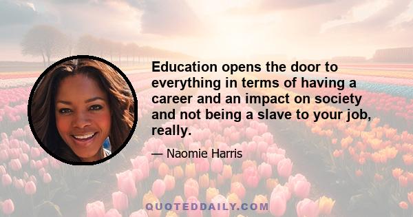 Education opens the door to everything in terms of having a career and an impact on society and not being a slave to your job, really.