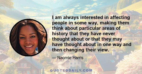 I am always interested in affecting people in some way, making them think about particular areas of history that they have never thought about or that they may have thought about in one way and then changing their view.