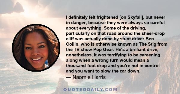 I definitely felt frightened [on Skyfall], but never in danger, because they were always so careful about everything. Some of the driving, particularly on that road around the sheer-drop cliff was actually done by stunt 