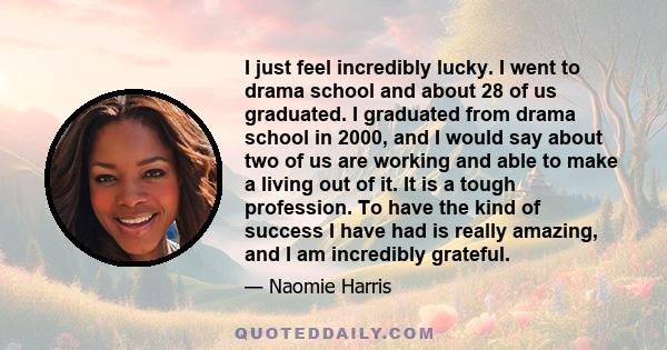 I just feel incredibly lucky. I went to drama school and about 28 of us graduated. I graduated from drama school in 2000, and I would say about two of us are working and able to make a living out of it. It is a tough