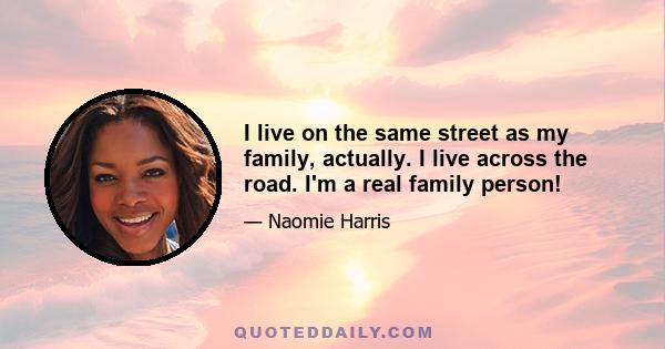 I live on the same street as my family, actually. I live across the road. I'm a real family person!