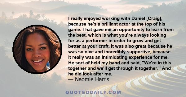 I really enjoyed working with Daniel [Craig], because he's a brilliant actor at the top of his game. That gave me an opportunity to learn from the best, which is what you're always looking for as a performer in order to 