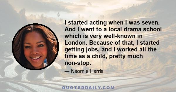 I started acting when I was seven. And I went to a local drama school which is very well-known in London. Because of that, I started getting jobs, and I worked all the time as a child, pretty much non-stop.