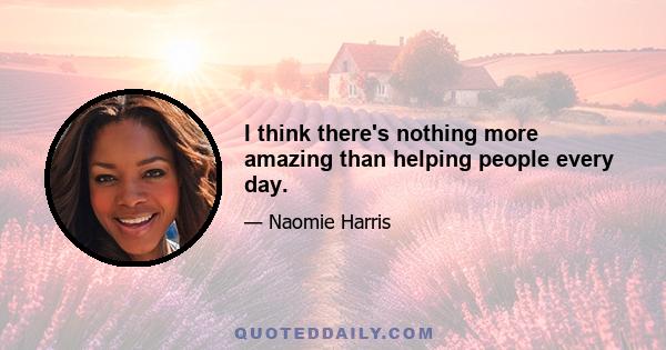 I think there's nothing more amazing than helping people every day.