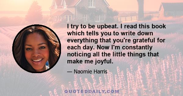 I try to be upbeat. I read this book which tells you to write down everything that you're grateful for each day. Now I'm constantly noticing all the little things that make me joyful.