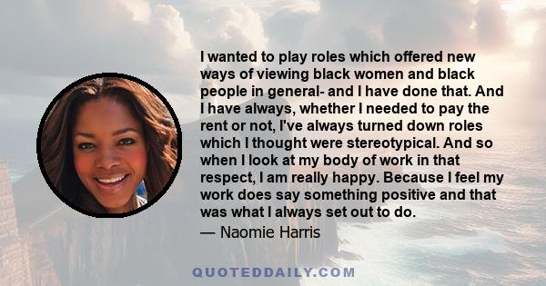 I wanted to play roles which offered new ways of viewing black women and black people in general- and I have done that. And I have always, whether I needed to pay the rent or not, I've always turned down roles which I