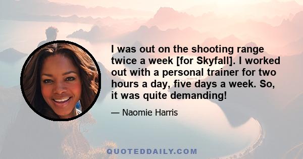 I was out on the shooting range twice a week [for Skyfall]. I worked out with a personal trainer for two hours a day, five days a week. So, it was quite demanding!