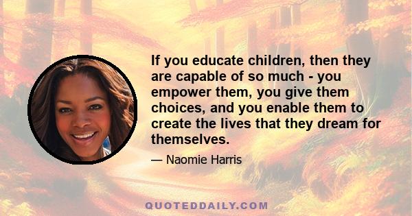 If you educate children, then they are capable of so much - you empower them, you give them choices, and you enable them to create the lives that they dream for themselves.