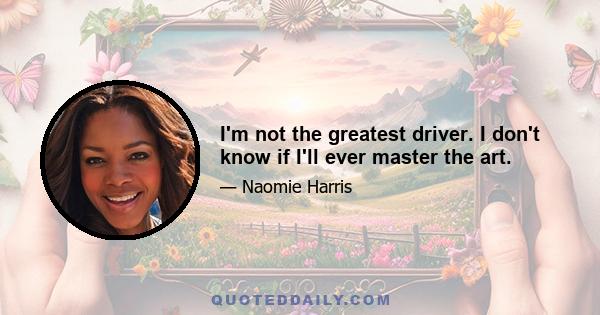 I'm not the greatest driver. I don't know if I'll ever master the art.