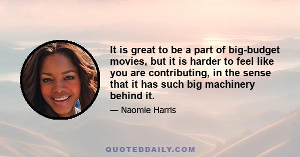 It is great to be a part of big-budget movies, but it is harder to feel like you are contributing, in the sense that it has such big machinery behind it.