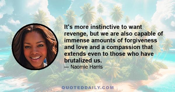 It's more instinctive to want revenge, but we are also capable of immense amounts of forgiveness and love and a compassion that extends even to those who have brutalized us.