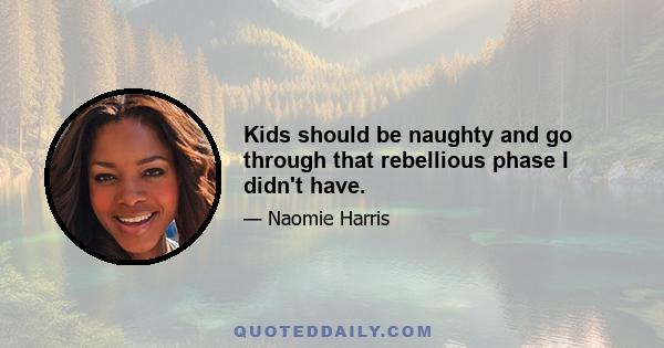 Kids should be naughty and go through that rebellious phase I didn't have.