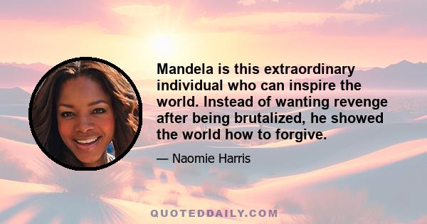 Mandela is this extraordinary individual who can inspire the world. Instead of wanting revenge after being brutalized, he showed the world how to forgive.