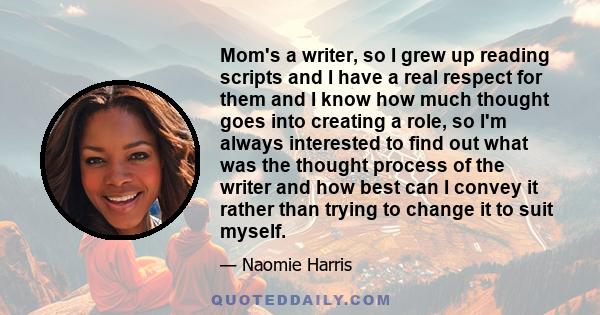 Mom's a writer, so I grew up reading scripts and I have a real respect for them and I know how much thought goes into creating a role, so I'm always interested to find out what was the thought process of the writer and