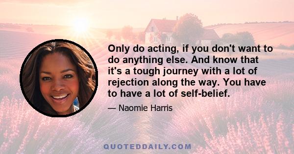 Only do acting, if you don't want to do anything else. And know that it's a tough journey with a lot of rejection along the way. You have to have a lot of self-belief.