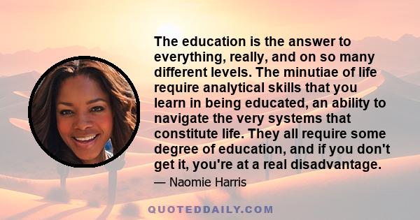 The education is the answer to everything, really, and on so many different levels. The minutiae of life require analytical skills that you learn in being educated, an ability to navigate the very systems that