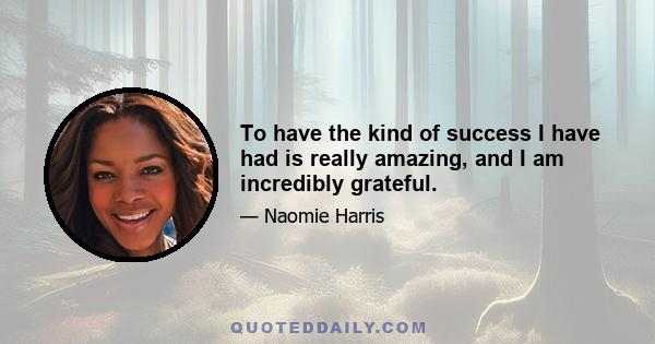 To have the kind of success I have had is really amazing, and I am incredibly grateful.