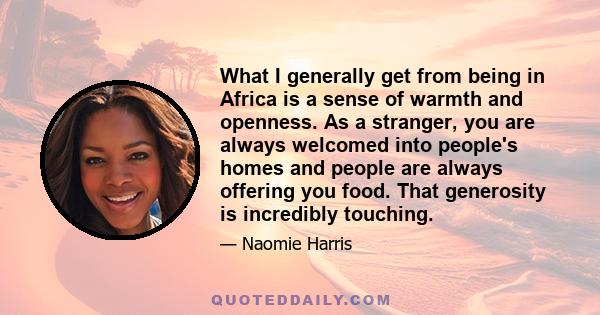 What I generally get from being in Africa is a sense of warmth and openness. As a stranger, you are always welcomed into people's homes and people are always offering you food. That generosity is incredibly touching.