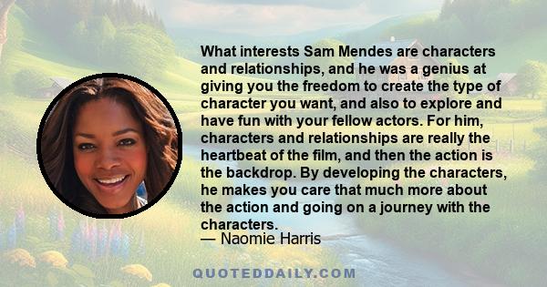 What interests Sam Mendes are characters and relationships, and he was a genius at giving you the freedom to create the type of character you want, and also to explore and have fun with your fellow actors. For him,