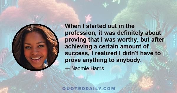 When I started out in the profession, it was definitely about proving that I was worthy, but after achieving a certain amount of success, I realized I didn't have to prove anything to anybody.