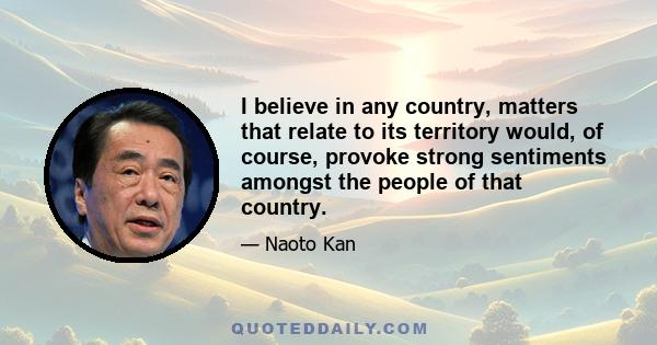 I believe in any country, matters that relate to its territory would, of course, provoke strong sentiments amongst the people of that country.