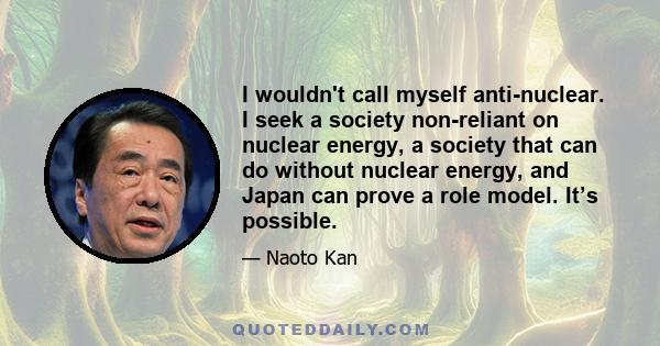 I wouldn't call myself anti-nuclear. I seek a society non-reliant on nuclear energy, a society that can do without nuclear energy, and Japan can prove a role model. It’s possible.