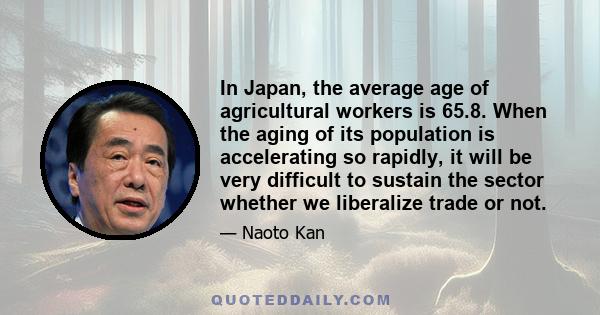 In Japan, the average age of agricultural workers is 65.8. When the aging of its population is accelerating so rapidly, it will be very difficult to sustain the sector whether we liberalize trade or not.