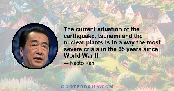 The current situation of the earthquake, tsunami and the nuclear plants is in a way the most severe crisis in the 65 years since World War II.