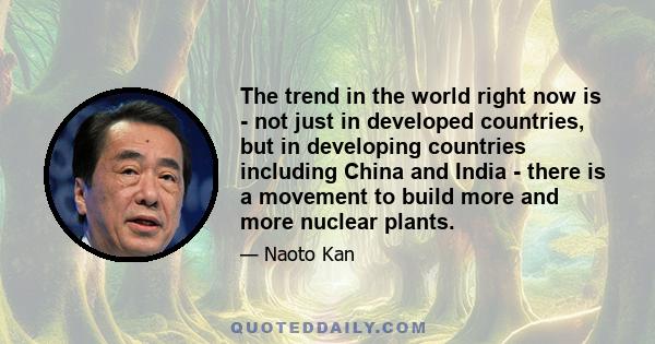 The trend in the world right now is - not just in developed countries, but in developing countries including China and India - there is a movement to build more and more nuclear plants.