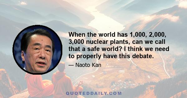 When the world has 1,000, 2,000, 3,000 nuclear plants, can we call that a safe world? I think we need to properly have this debate.