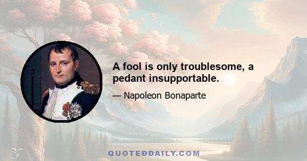 A fool is only troublesome, a pedant insupportable.