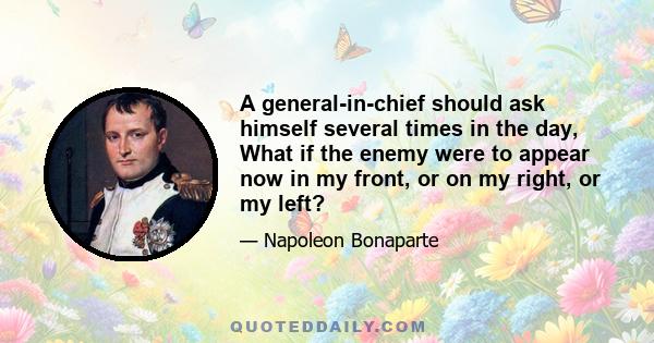 A general-in-chief should ask himself several times in the day, What if the enemy were to appear now in my front, or on my right, or my left?