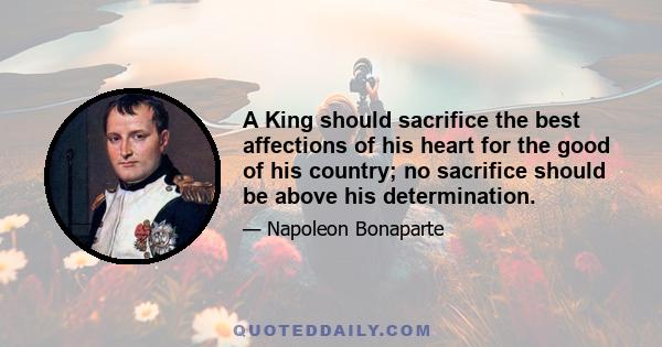 A King should sacrifice the best affections of his heart for the good of his country; no sacrifice should be above his determination.