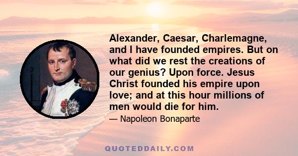 Alexander, Caesar, Charlemagne, and I have founded empires. But on what did we rest the creations of our genius? Upon force. Jesus Christ founded his empire upon love; and at this hour millions of men would die for him.