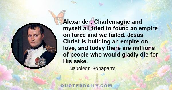 Alexander, Charlemagne and myself all tried to found an empire on force and we failed. Jesus Christ is building an empire on love, and today there are millions of people who would gladly die for His sake.