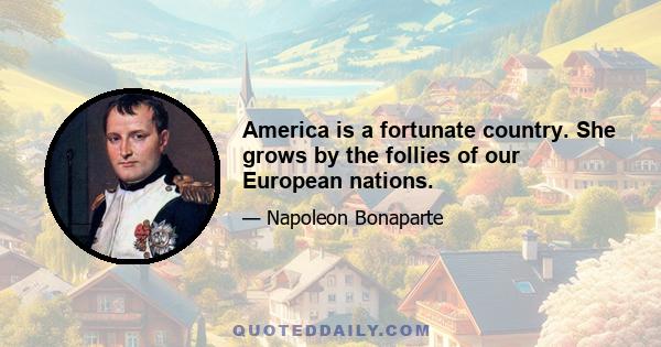 America is a fortunate country. She grows by the follies of our European nations.