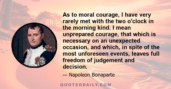 As to moral courage, I have very rarely met with the two o'clock in the morning kind. I mean unprepared courage, that which is necessary on an unexpected occasion, and which, in spite of the most unforeseen events,