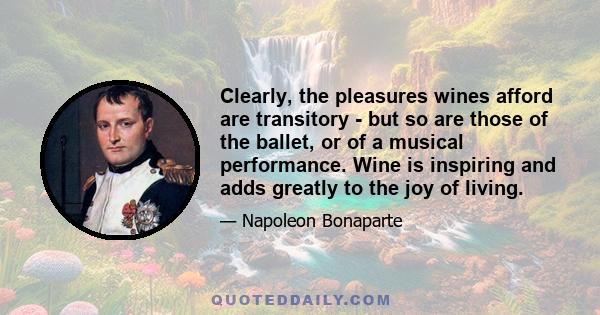 Clearly, the pleasures wines afford are transitory - but so are those of the ballet, or of a musical performance. Wine is inspiring and adds greatly to the joy of living.