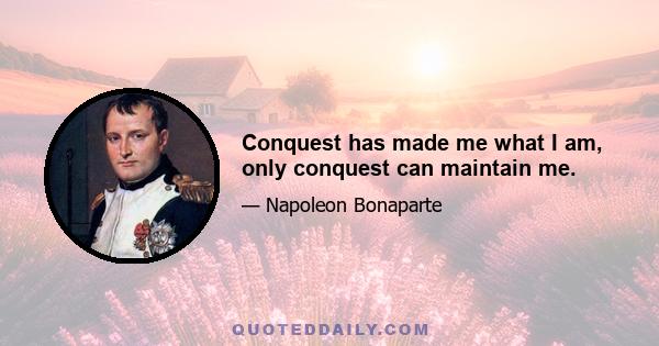 Conquest has made me what I am, only conquest can maintain me.