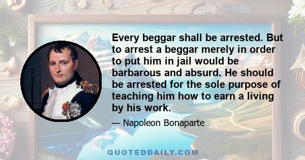 Every beggar shall be arrested. But to arrest a beggar merely in order to put him in jail would be barbarous and absurd. He should be arrested for the sole purpose of teaching him how to earn a living by his work.