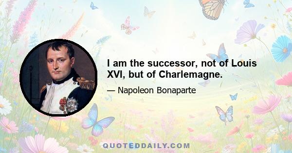 I am the successor, not of Louis XVI, but of Charlemagne.