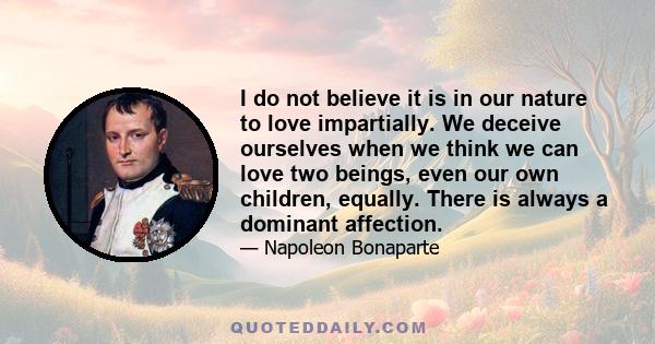 I do not believe it is in our nature to love impartially. We deceive ourselves when we think we can love two beings, even our own children, equally. There is always a dominant affection.