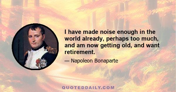 I have made noise enough in the world already, perhaps too much, and am now getting old, and want retirement.