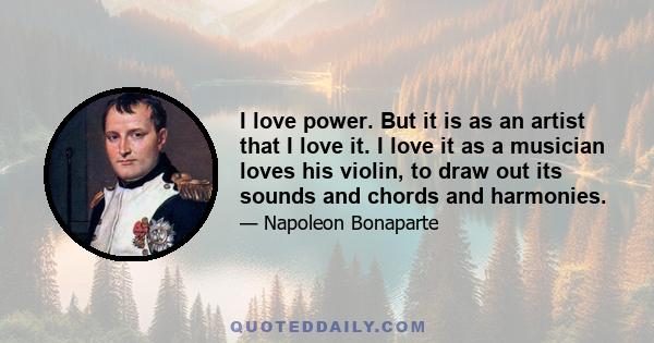 I love power. But it is as an artist that I love it. I love it as a musician loves his violin, to draw out its sounds and chords and harmonies.