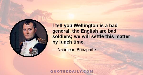 I tell you Wellington is a bad general, the English are bad soldiers; we will settle this matter by lunch time.