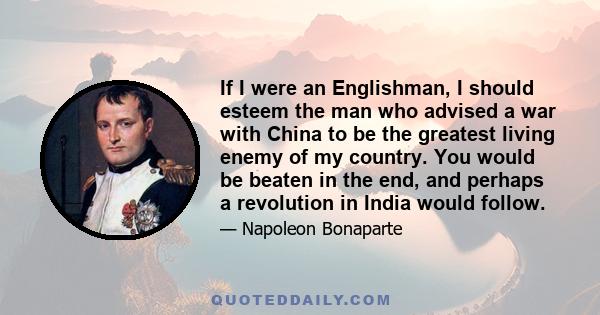 If I were an Englishman, I should esteem the man who advised a war with China to be the greatest living enemy of my country. You would be beaten in the end, and perhaps a revolution in India would follow.