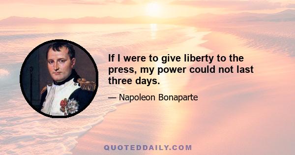 If I were to give liberty to the press, my power could not last three days.