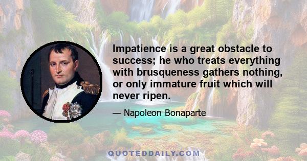 Impatience is a great obstacle to success; he who treats everything with brusqueness gathers nothing, or only immature fruit which will never ripen.