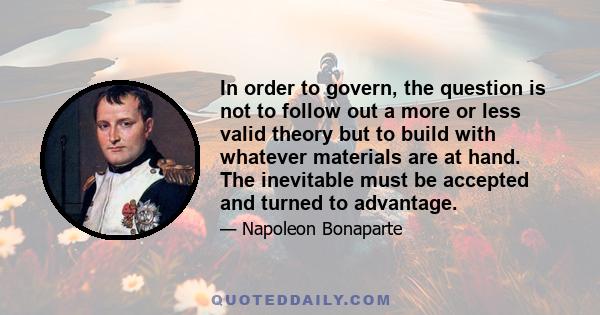 In order to govern, the question is not to follow out a more or less valid theory but to build with whatever materials are at hand. The inevitable must be accepted and turned to advantage.