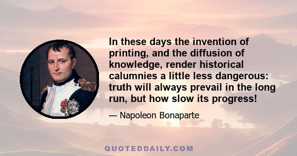 In these days the invention of printing, and the diffusion of knowledge, render historical calumnies a little less dangerous: truth will always prevail in the long run, but how slow its progress!